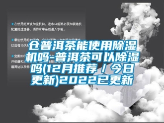 企业新闻仓普洱茶能使用除湿机吗-普洱茶可以除湿吗(12月推荐／今日更新)2022已更新