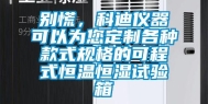 别慌，科迪仪器可以为您定制各种款式规格的可程式恒温恒湿试验箱